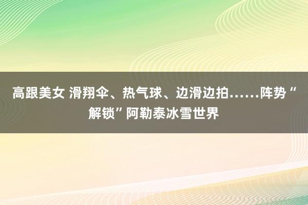 高跟美女 滑翔伞、热气球、边滑边拍……阵势“解锁”阿勒泰冰雪世界
