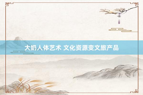 大奶人体艺术 文化资源变文旅产品