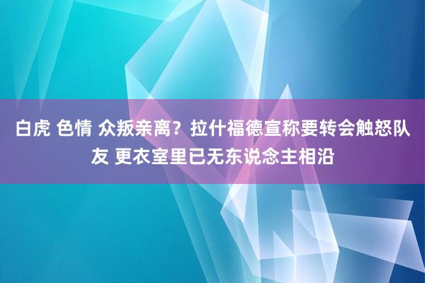 白虎 色情 众叛亲离？拉什福德宣称要转会触怒队友 更衣室里已无东说念主相沿