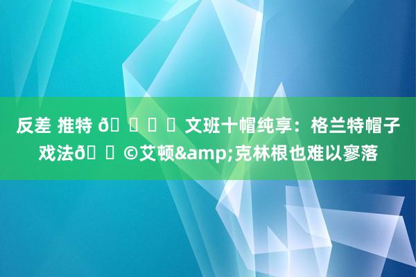 反差 推特 🖐️文班十帽纯享：格兰特帽子戏法🎩艾顿&克林根也难以寥落