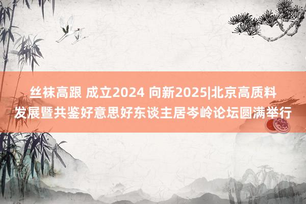 丝袜高跟 成立2024 向新2025|北京高质料发展暨共鉴好意思好东谈主居岑岭论坛圆满举行