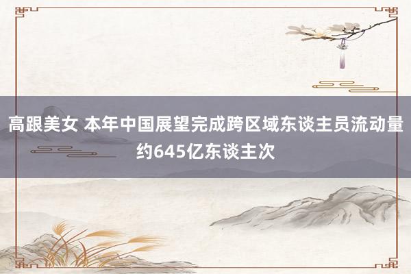 高跟美女 本年中国展望完成跨区域东谈主员流动量约645亿东谈主次