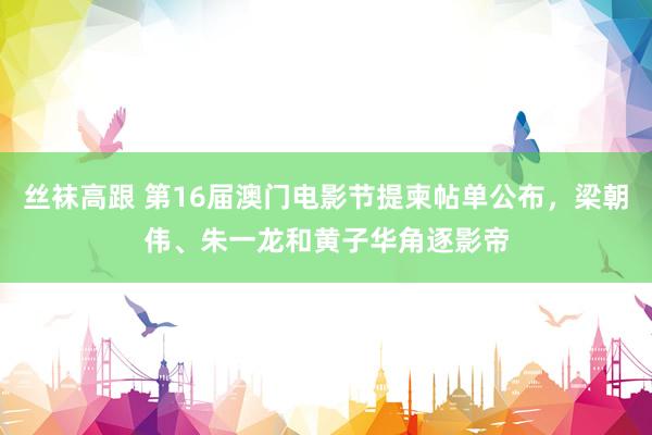 丝袜高跟 第16届澳门电影节提柬帖单公布，梁朝伟、朱一龙和黄子华角逐影帝
