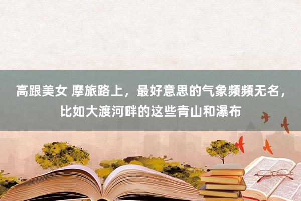 高跟美女 摩旅路上，最好意思的气象频频无名，比如大渡河畔的这些青山和瀑布
