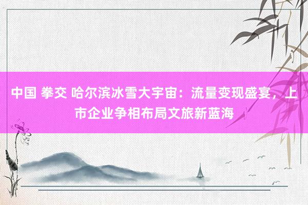 中国 拳交 哈尔滨冰雪大宇宙：流量变现盛宴，上市企业争相布局文旅新蓝海