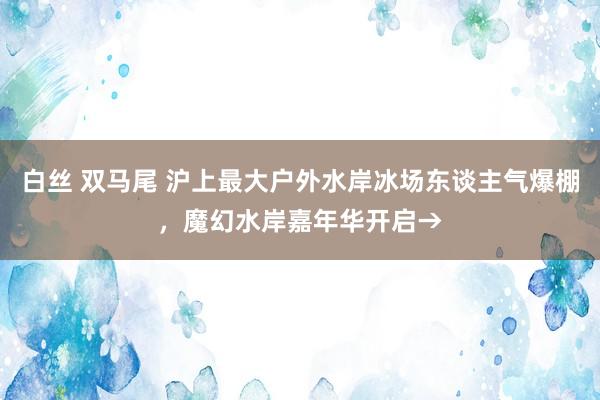 白丝 双马尾 沪上最大户外水岸冰场东谈主气爆棚，魔幻水岸嘉年华开启→