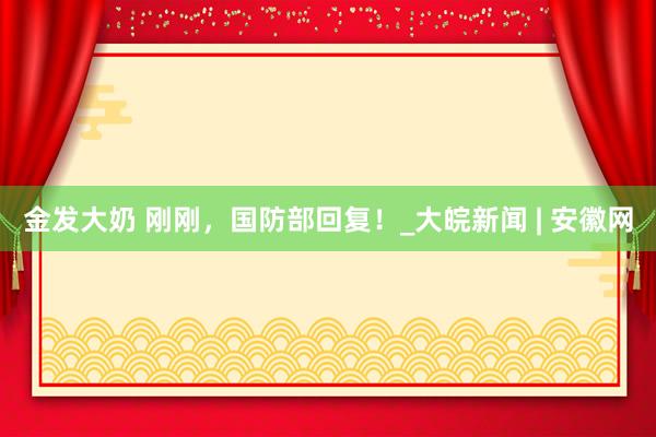 金发大奶 刚刚，国防部回复！_大皖新闻 | 安徽网