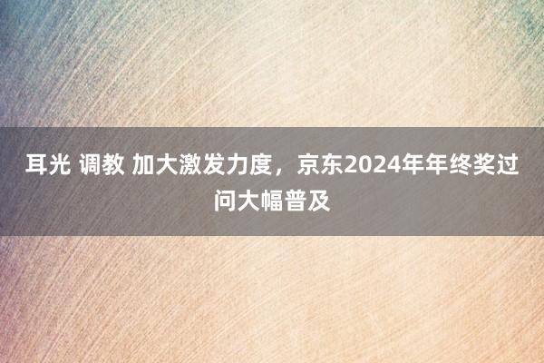 耳光 调教 加大激发力度，京东2024年年终奖过问大幅普及