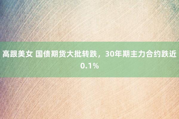 高跟美女 国债期货大批转跌，30年期主力合约跌近0.1%