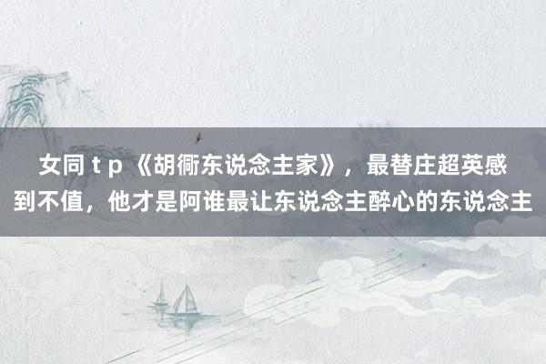 女同 t p 《胡衕东说念主家》，最替庄超英感到不值，他才是阿谁最让东说念主醉心的东说念主