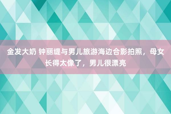 金发大奶 钟丽缇与男儿旅游海边合影拍照，母女长得太像了，男儿很漂亮