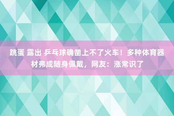 跳蛋 露出 乒乓球确凿上不了火车！多种体育器材弗成随身佩戴，网友：涨常识了