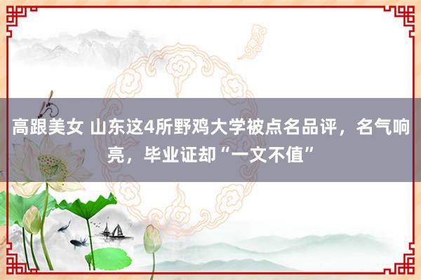 高跟美女 山东这4所野鸡大学被点名品评，名气响亮，毕业证却“一文不值”