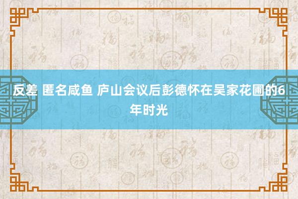 反差 匿名咸鱼 庐山会议后彭德怀在吴家花圃的6年时光