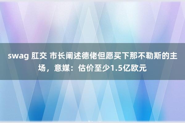 swag 肛交 市长阐述德佬但愿买下那不勒斯的主场，意媒：估价至少1.5亿欧元