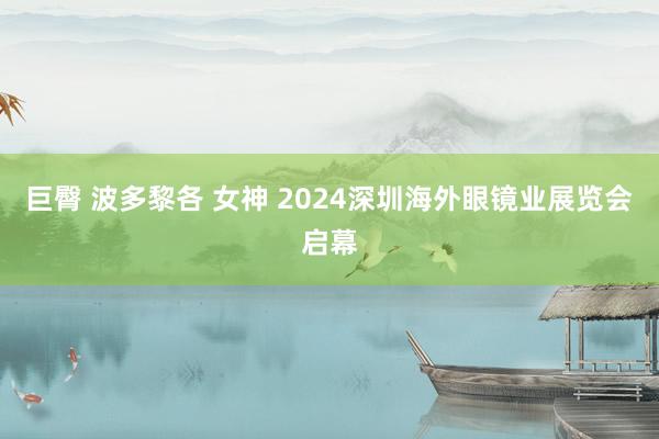 巨臀 波多黎各 女神 2024深圳海外眼镜业展览会启幕
