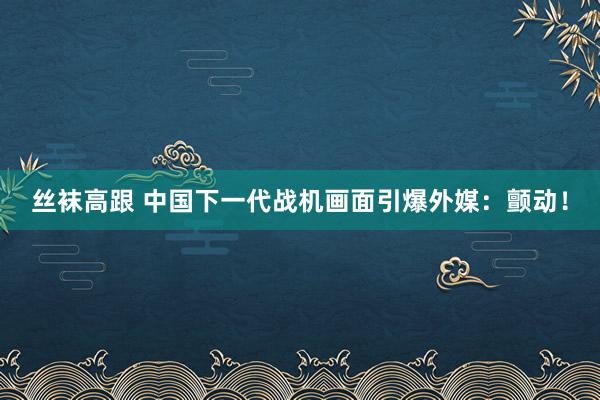丝袜高跟 中国下一代战机画面引爆外媒：颤动！