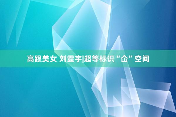 高跟美女 刘霆宇|超等标识“仚”空间