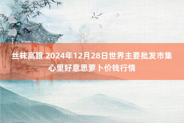 丝袜高跟 2024年12月28日世界主要批发市集心里好意思萝卜价钱行情