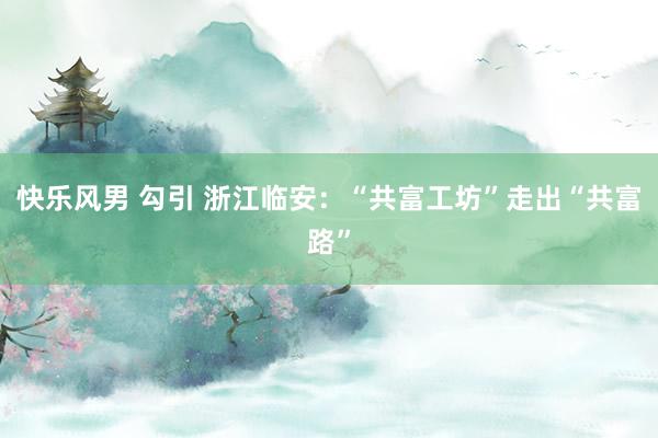 快乐风男 勾引 浙江临安：“共富工坊”走出“共富路”