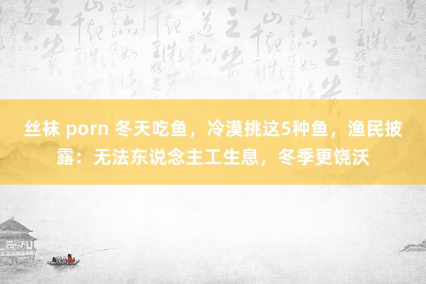 丝袜 porn 冬天吃鱼，冷漠挑这5种鱼，渔民披露：无法东说念主工生息，冬季更饶沃