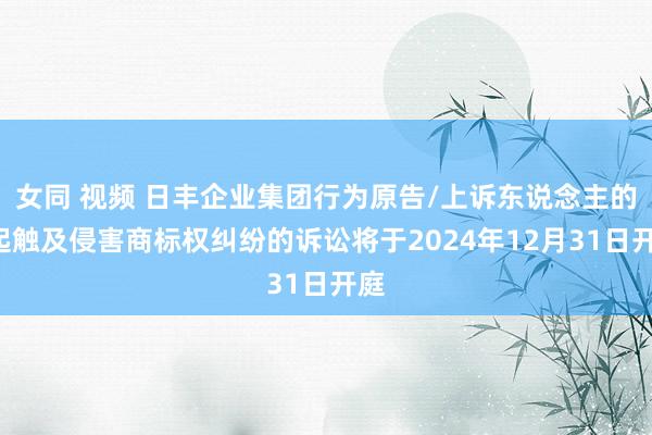 女同 视频 日丰企业集团行为原告/上诉东说念主的1起触及侵害商标权纠纷的诉讼将于2024年12月31日开庭