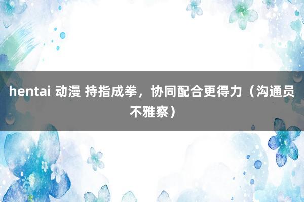 hentai 动漫 持指成拳，协同配合更得力（沟通员不雅察）