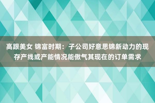 高跟美女 锦富时期：子公司好意思锦新动力的现存产线或产能情况能傲气其现在的订单需求