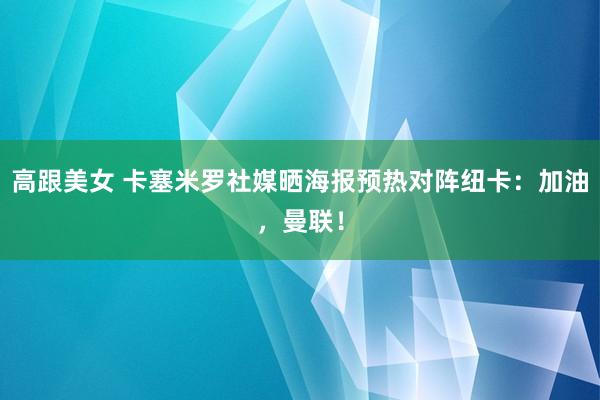 高跟美女 卡塞米罗社媒晒海报预热对阵纽卡：加油，曼联！
