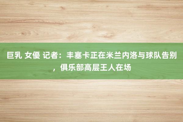 巨乳 女優 记者：丰塞卡正在米兰内洛与球队告别，俱乐部高层王人在场