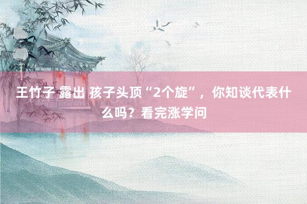 王竹子 露出 孩子头顶“2个旋”，你知谈代表什么吗？看完涨学问