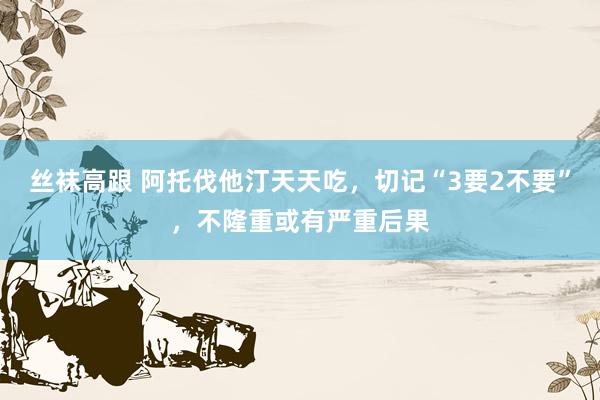 丝袜高跟 阿托伐他汀天天吃，切记“3要2不要”，不隆重或有严重后果