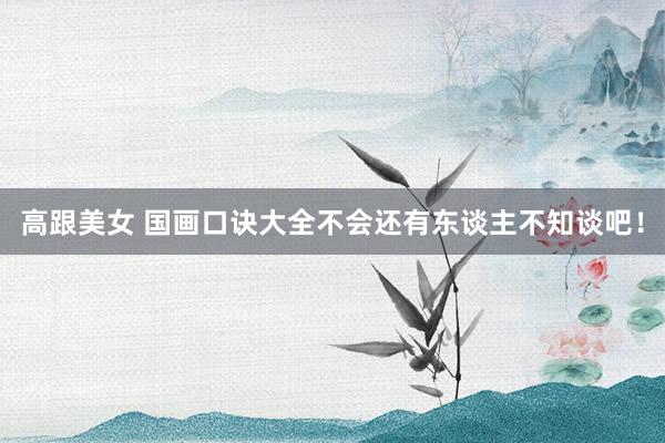 高跟美女 国画口诀大全不会还有东谈主不知谈吧！