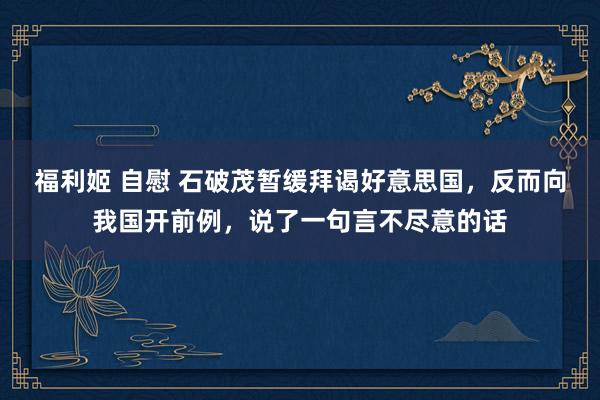 福利姬 自慰 石破茂暂缓拜谒好意思国，反而向我国开前例，说了一句言不尽意的话