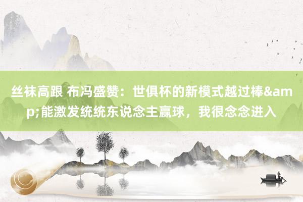 丝袜高跟 布冯盛赞：世俱杯的新模式越过棒&能激发统统东说念主赢球，我很念念进入