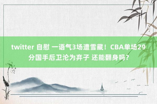 twitter 自慰 一语气3场遭雪藏！CBA单场29分国手后卫沦为弃子 还能翻身吗？