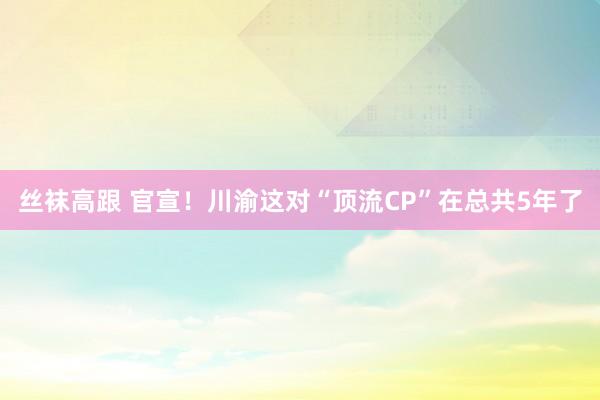 丝袜高跟 官宣！川渝这对“顶流CP”在总共5年了