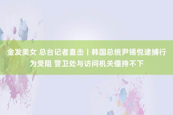 金发美女 总台记者直击丨韩国总统尹锡悦逮捕行为受阻 警卫处与访问机关僵持不下