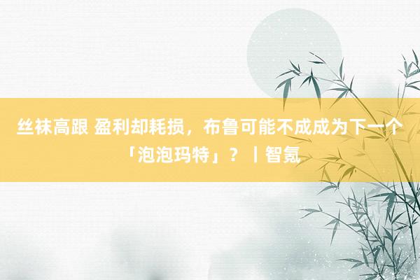 丝袜高跟 盈利却耗损，布鲁可能不成成为下一个「泡泡玛特」？丨智氪