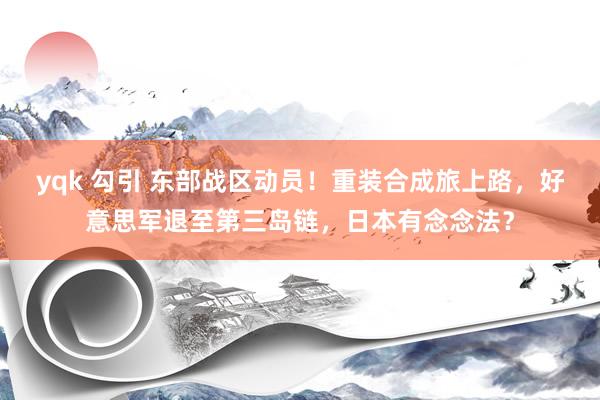 yqk 勾引 东部战区动员！重装合成旅上路，好意思军退至第三岛链，日本有念念法？