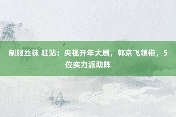 制服丝袜 驻站：央视开年大剧，郭京飞领衔，5位实力派助阵