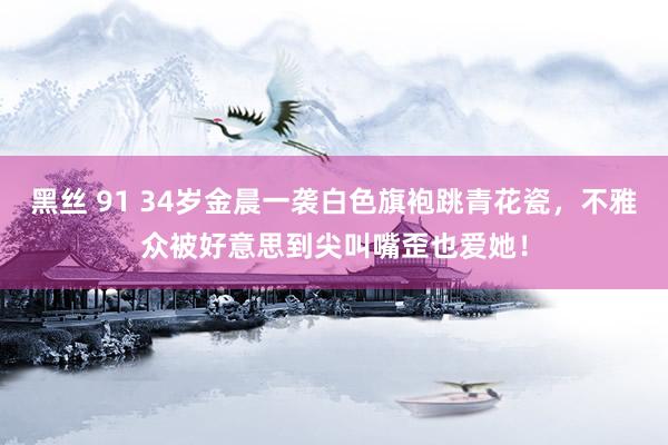 黑丝 91 34岁金晨一袭白色旗袍跳青花瓷，不雅众被好意思到尖叫嘴歪也爱她！