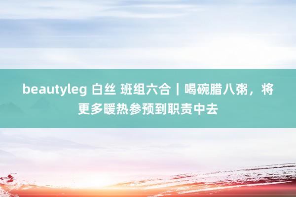 beautyleg 白丝 班组六合｜喝碗腊八粥，将更多暖热参预到职责中去