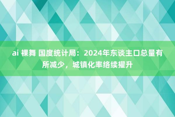 ai 裸舞 国度统计局：2024年东谈主口总量有所减少，城镇化率络续擢升