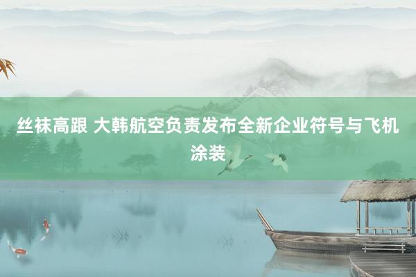 丝袜高跟 大韩航空负责发布全新企业符号与飞机涂装