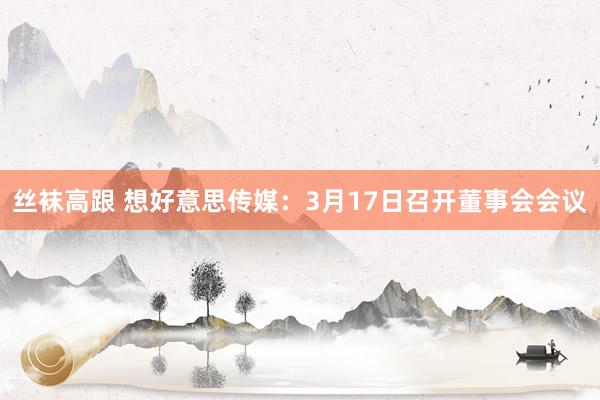 丝袜高跟 想好意思传媒：3月17日召开董事会会议