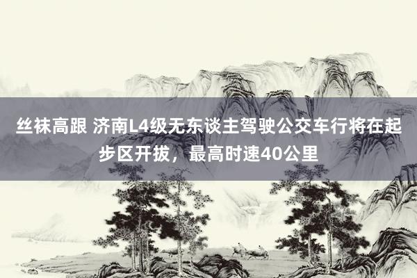 丝袜高跟 济南L4级无东谈主驾驶公交车行将在起步区开拔，最高时速40公里