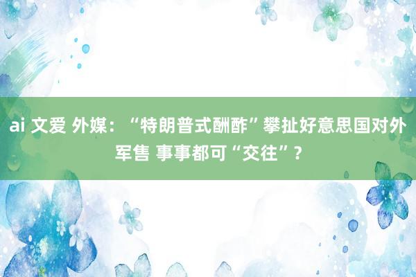 ai 文爱 外媒：“特朗普式酬酢”攀扯好意思国对外军售 事事都可“交往”？