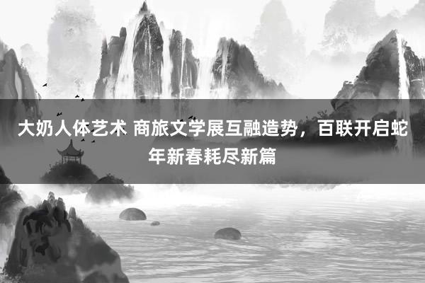 大奶人体艺术 商旅文学展互融造势，百联开启蛇年新春耗尽新篇