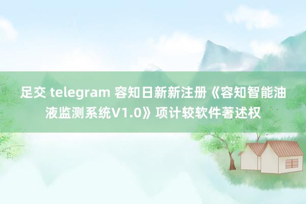 足交 telegram 容知日新新注册《容知智能油液监测系统V1.0》项计较软件著述权